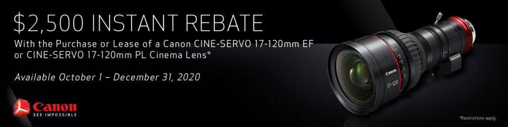 $2,500 Instant Rebate with the Purchase or Lease of a Canon CINE-SERVO 17-120mm EF or CINE-SERVO 17-120mm PL Cinema Lens. Available October 1 - December 31, 2020.